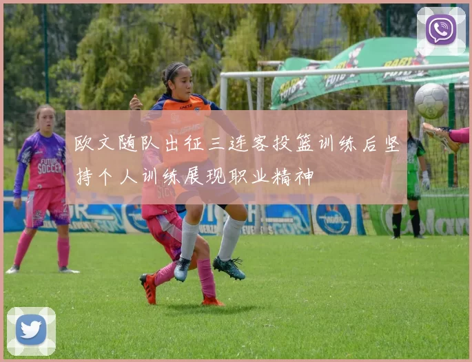 欧文随队出征三连客投篮训练后坚持个人训练展现职业精神