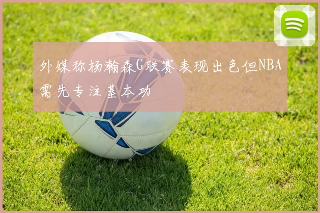 外媒称杨瀚森G联赛表现出色但NBA需先专注基本功