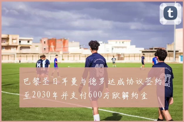 巴黎圣日耳曼与德罗达成协议签约至2030年并支付600万欧解约金