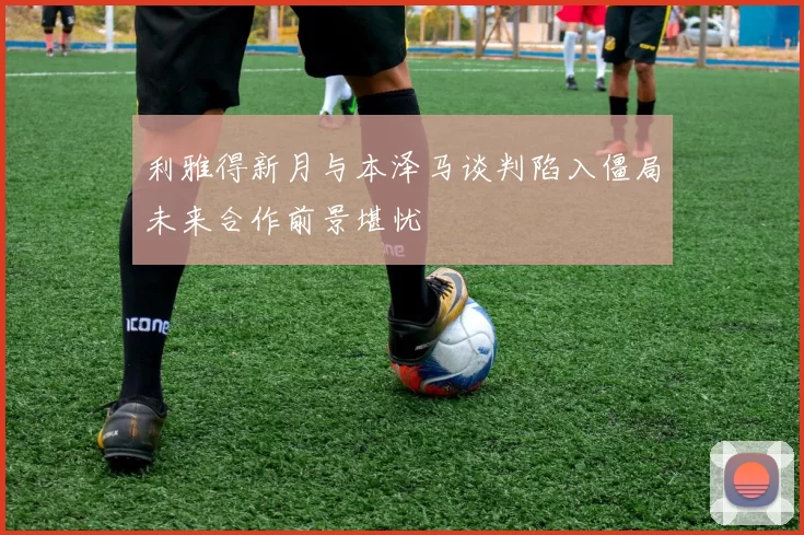 利雅得新月与本泽马谈判陷入僵局未来合作前景堪忧