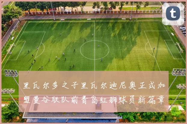 里瓦尔多之子里瓦尔迪尼奥正式加盟曼谷联队前青岛红狮球员新篇章开启