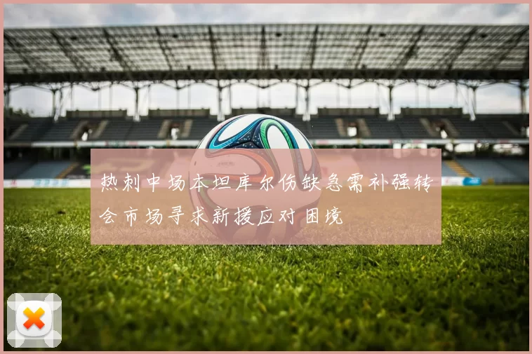 热刺中场本坦库尔伤缺急需补强转会市场寻求新援应对困境