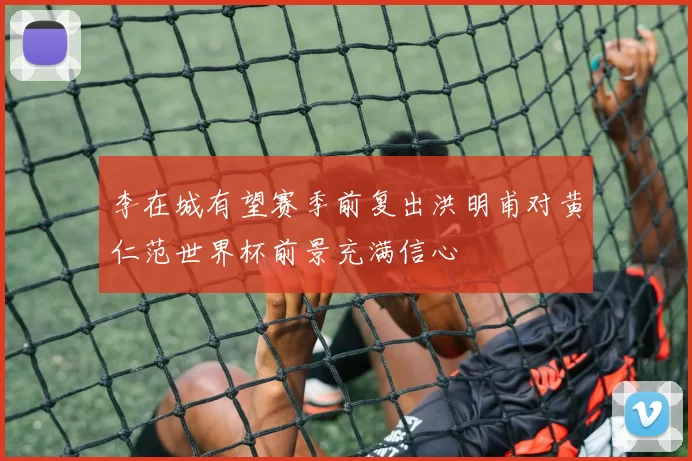 李在城有望赛季前复出洪明甫对黄仁范世界杯前景充满信心