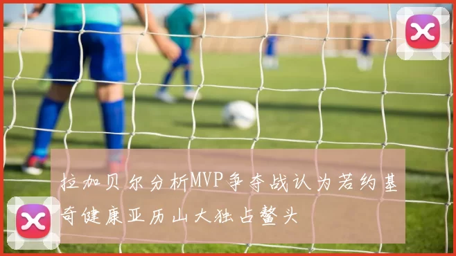 拉加贝尔分析MVP争夺战认为若约基奇健康亚历山大独占鳌头