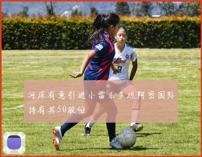 河床有意引进小雷东多迈阿密国际持有其50股份